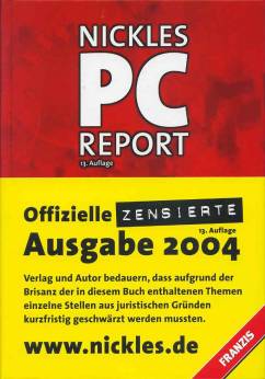 NICKLES PC REPORT  13. Auflage 

Offizielle ZENSIERTE Ausgabe 2004

Verlag und Autor bedauern, dass aufgrund der Brisanz der in diesem Buch enthaltenen Themen einzelne Stellen aus juristischen Gründen kurzfristig geschwärzt werden mussten. 

www.nickles.de