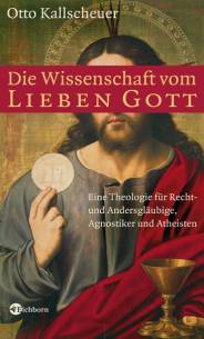 Die Wissenschaft vom lieben Gott Eine Theologie für Recht- und Andersgläubige, Agnostiker und Atheisten